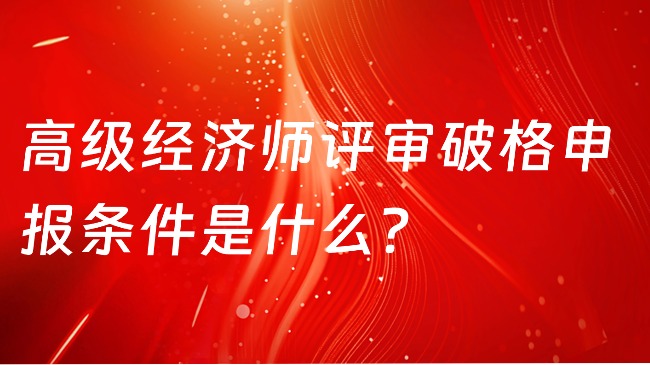 高級(jí)經(jīng)濟(jì)師評(píng)審破格申報(bào)條件是什么？